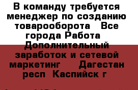 В команду требуется менеджер по созданию товарооборота - Все города Работа » Дополнительный заработок и сетевой маркетинг   . Дагестан респ.,Каспийск г.